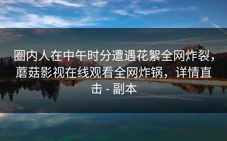 圈内人在中午时分遭遇花絮全网炸裂，蘑菇影视在线观看全网炸锅，详情直击 - 副本