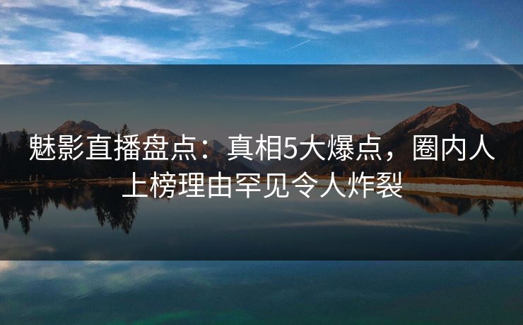 魅影直播盘点：真相5大爆点，圈内人上榜理由罕见令人炸裂