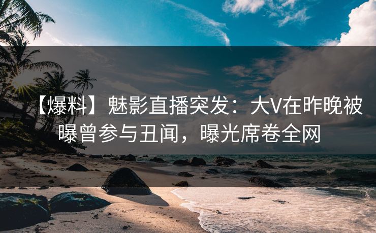 【爆料】魅影直播突发：大V在昨晚被曝曾参与丑闻，曝光席卷全网