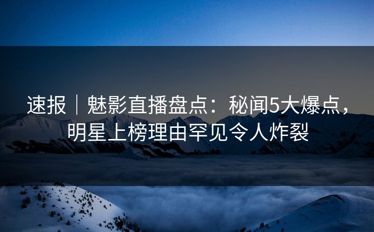 速报｜魅影直播盘点：秘闻5大爆点，明星上榜理由罕见令人炸裂
