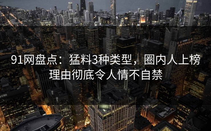 91网盘点：猛料3种类型，圈内人上榜理由彻底令人情不自禁