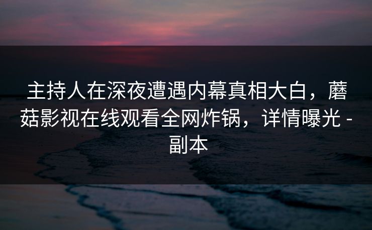 主持人在深夜遭遇内幕真相大白，蘑菇影视在线观看全网炸锅，详情曝光 - 副本
