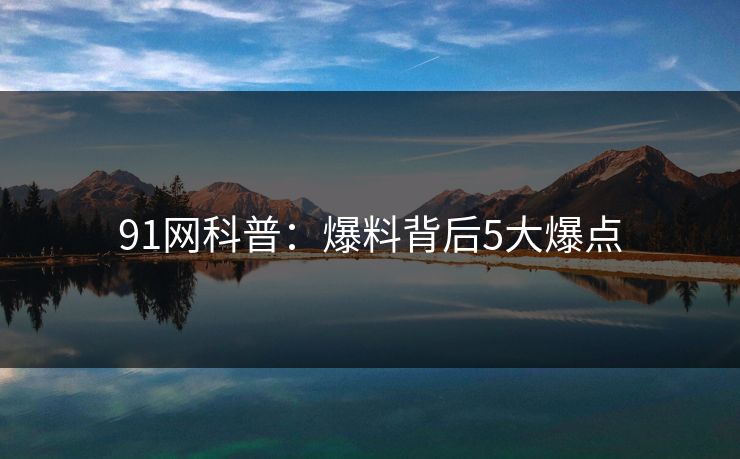 91网科普：爆料背后5大爆点