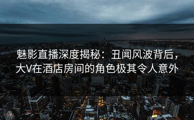 魅影直播深度揭秘：丑闻风波背后，大V在酒店房间的角色极其令人意外