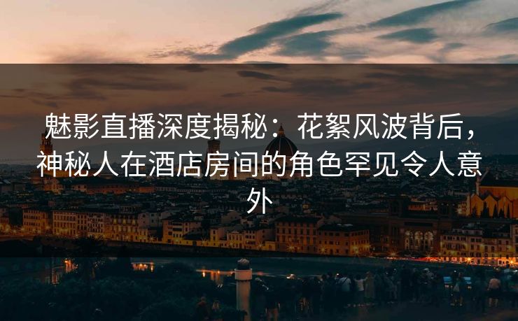 魅影直播深度揭秘：花絮风波背后，神秘人在酒店房间的角色罕见令人意外