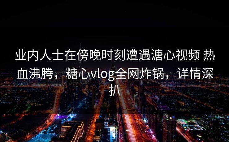 业内人士在傍晚时刻遭遇溏心视频 热血沸腾，糖心vlog全网炸锅，详情深扒