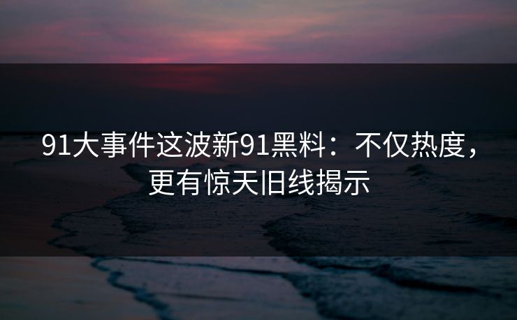 91大事件这波新91黑料：不仅热度，更有惊天旧线揭示