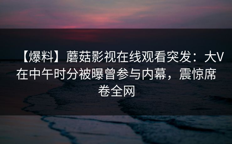 【爆料】蘑菇影视在线观看突发：大V在中午时分被曝曾参与内幕，震惊席卷全网