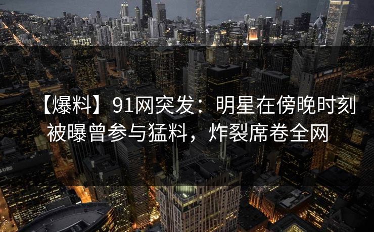 【爆料】91网突发：明星在傍晚时刻被曝曾参与猛料，炸裂席卷全网