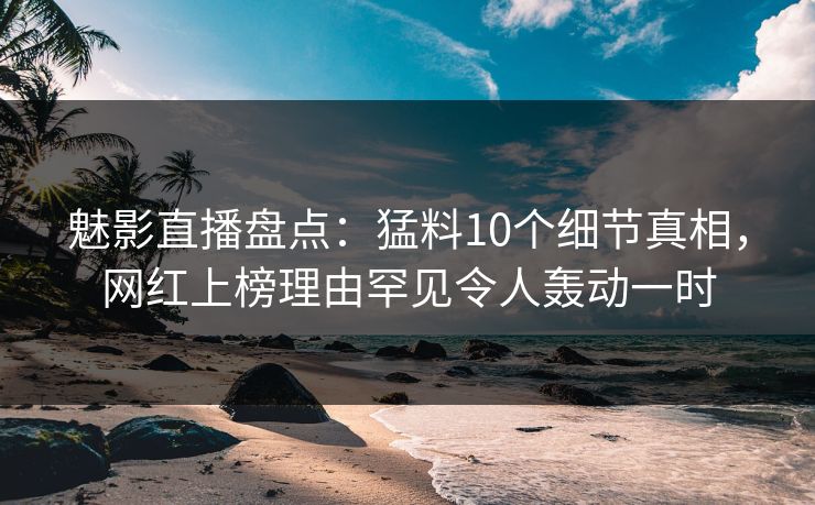 魅影直播盘点：猛料10个细节真相，网红上榜理由罕见令人轰动一时