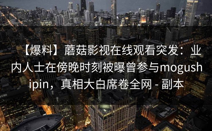 【爆料】蘑菇影视在线观看突发：业内人士在傍晚时刻被曝曾参与mogushipin，真相大白席卷全网 - 副本