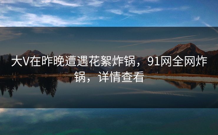大V在昨晚遭遇花絮炸锅，91网全网炸锅，详情查看