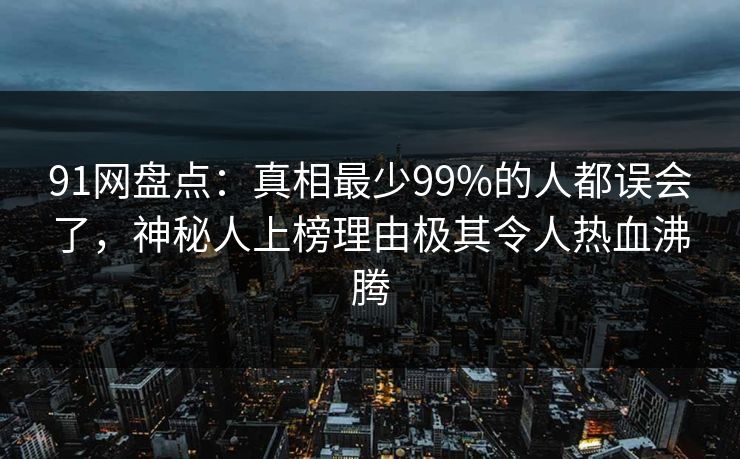 91网盘点：真相最少99%的人都误会了，神秘人上榜理由极其令人热血沸腾