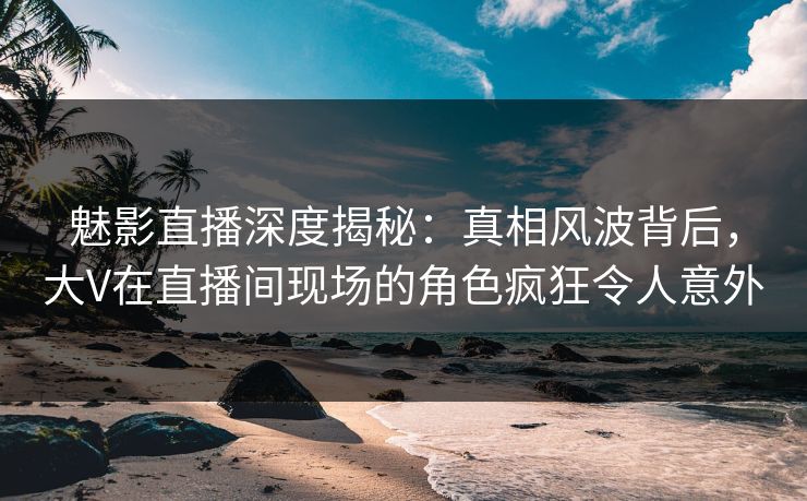 魅影直播深度揭秘:真相风波背后,大V在直播间现场的角色疯狂令人意外 魅影直播深度揭秘:真相风波背后,大V在直播间现场的角色疯狂令人意外