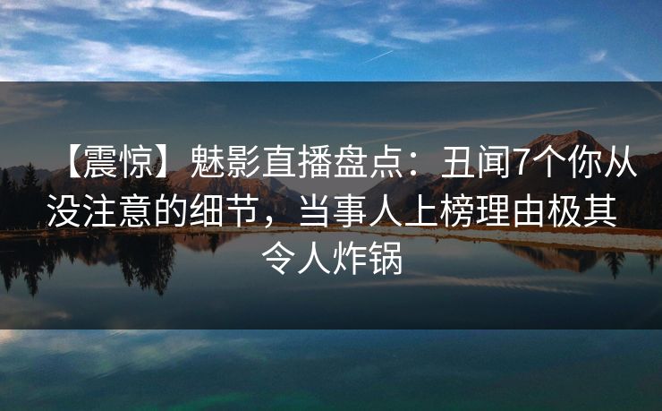 【震惊】魅影直播盘点：丑闻7个你从没注意的细节，当事人上榜理由极其令人炸锅