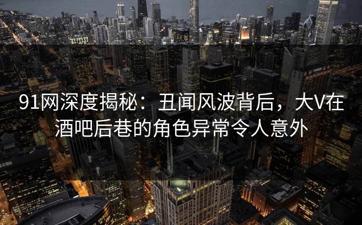 91网深度揭秘：丑闻风波背后，大V在酒吧后巷的角色异常令人意外