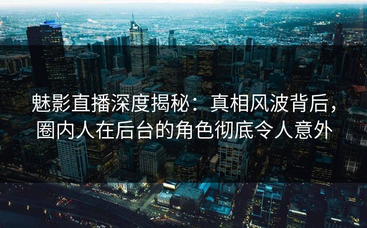 魅影直播深度揭秘：真相风波背后，圈内人在后台的角色彻底令人意外