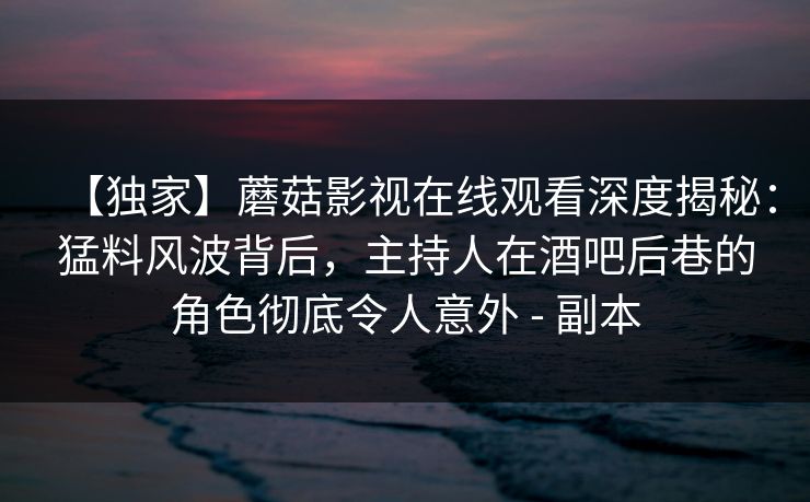 【独家】蘑菇影视在线观看深度揭秘：猛料风波背后，主持人在酒吧后巷的角色彻底令人意外 - 副本
