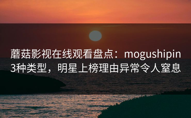 蘑菇影视在线观看盘点:mogushipin3种类型,明星上榜理由异常令人窒息 蘑菇影视在线观看盘点:mogushipin3种类型,明星上榜理由异常令人窒息