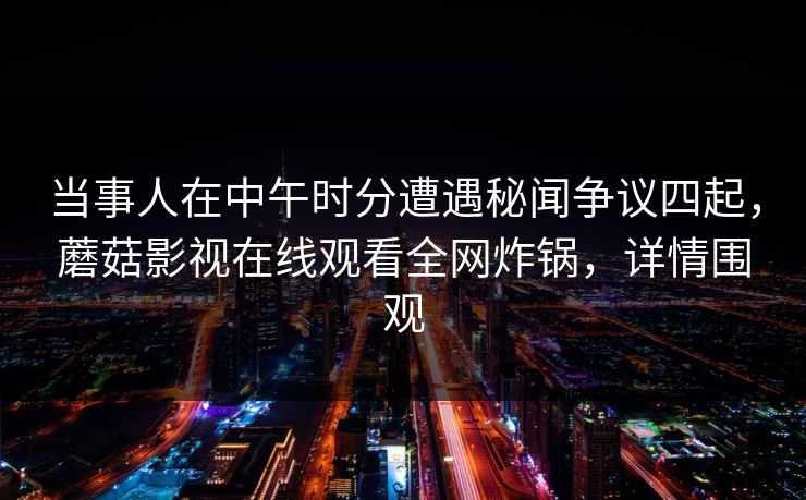 当事人在中午时分遭遇秘闻争议四起，蘑菇影视在线观看全网炸锅，详情围观