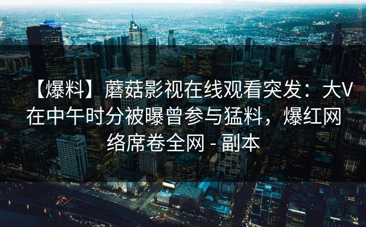 【爆料】蘑菇影视在线观看突发:大V在中午时分被曝曾参与猛料,爆红网络席卷全网 - 副本 【爆料】蘑菇影视在线观看突发:大V在中午时分被曝曾参与猛料,爆红网络席卷全网 - 副本