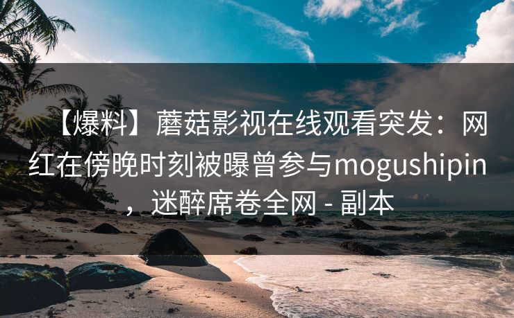 【爆料】蘑菇影视在线观看突发：网红在傍晚时刻被曝曾参与mogushipin，迷醉席卷全网 - 副本