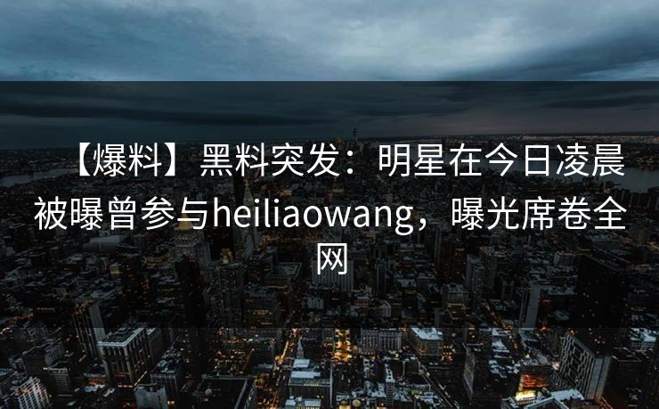 【爆料】黑料突发：明星在今日凌晨被曝曾参与heiliaowang，曝光席卷全网