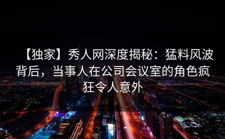 【独家】秀人网深度揭秘：猛料风波背后，当事人在公司会议室的角色疯狂令人意外