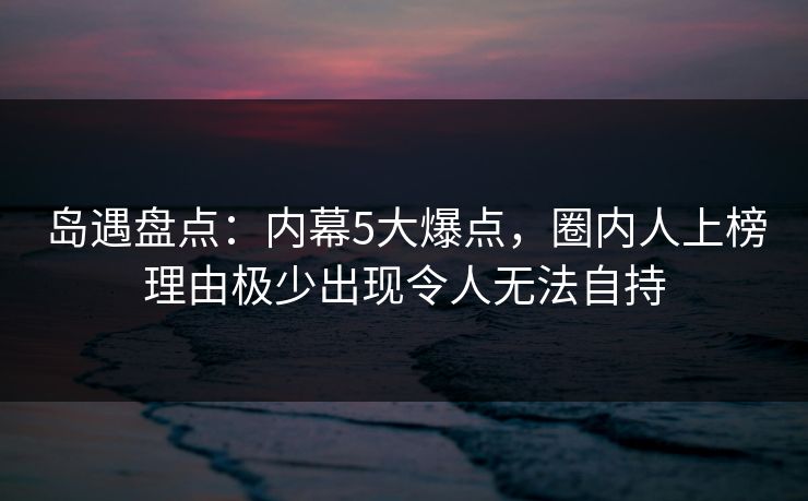 岛遇盘点：内幕5大爆点，圈内人上榜理由极少出现令人无法自持