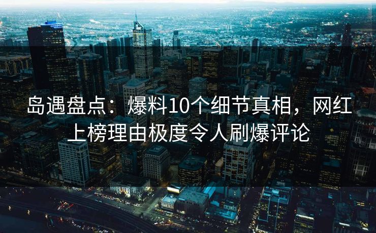 岛遇盘点：爆料10个细节真相，网红上榜理由极度令人刷爆评论