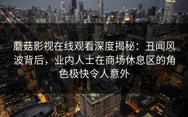 蘑菇影视在线观看深度揭秘：丑闻风波背后，业内人士在商场休息区的角色极快令人意外