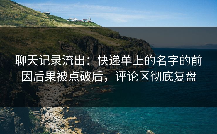 聊天记录流出：快递单上的名字的前因后果被点破后，评论区彻底复盘