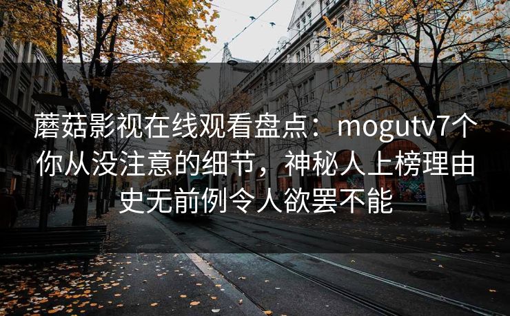 蘑菇影视在线观看盘点：mogutv7个你从没注意的细节，神秘人上榜理由史无前例令人欲罢不能