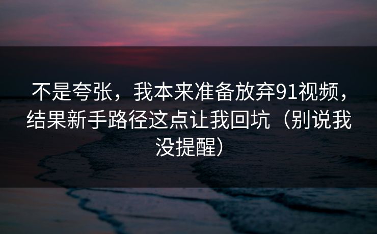 不是夸张，我本来准备放弃91视频，结果新手路径这点让我回坑（别说我没提醒）
