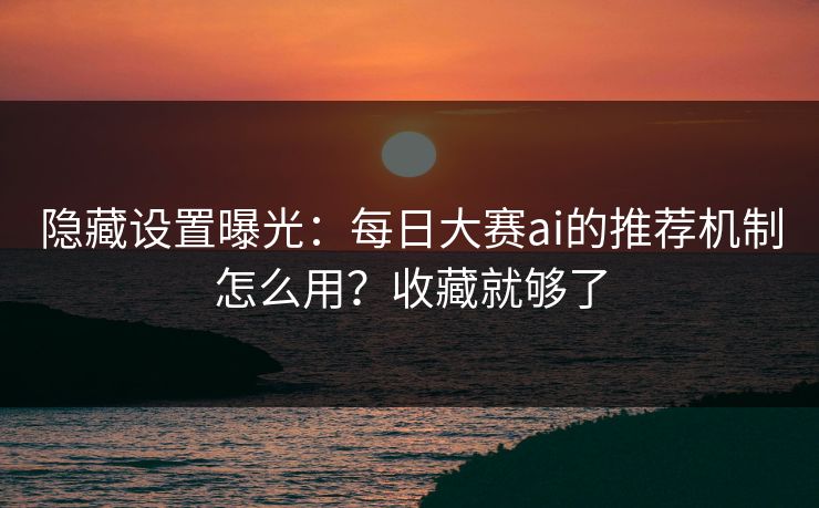 隐藏设置曝光：每日大赛ai的推荐机制怎么用？收藏就够了