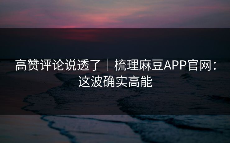 高赞评论说透了｜梳理麻豆APP官网：这波确实高能