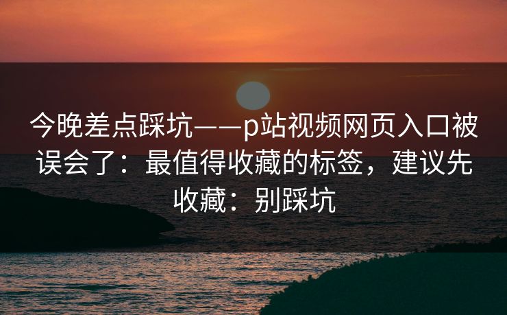 今晚差点踩坑——p站视频网页入口被误会了：最值得收藏的标签，建议先收藏：别踩坑