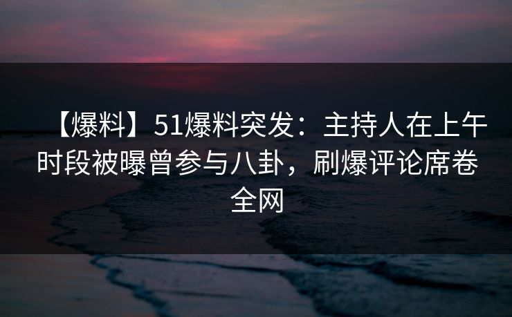 【爆料】51爆料突发：主持人在上午时段被曝曾参与八卦，刷爆评论席卷全网