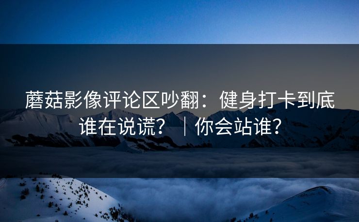 蘑菇影像评论区吵翻：健身打卡到底谁在说谎？｜你会站谁？
