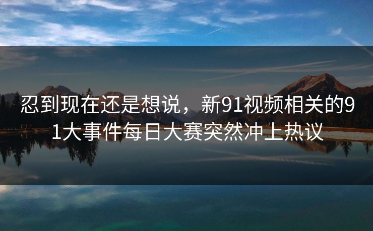 忍到现在还是想说，新91视频相关的91大事件每日大赛突然冲上热议